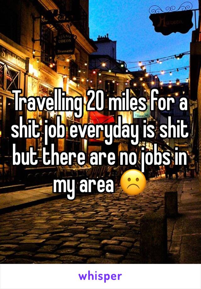 Travelling 20 miles for a shit job everyday is shit but there are no jobs in my area ☹️