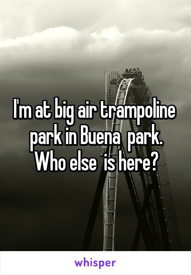 I'm at big air trampoline  park in Buena  park. Who else  is here?