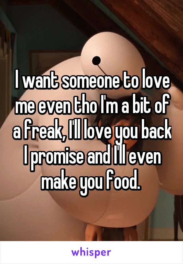 I want someone to love me even tho I'm a bit of a freak, I'll love you back I promise and I'll even make you food. 