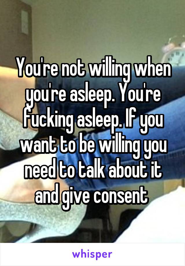 You're not willing when you're asleep. You're fucking asleep. If you want to be willing you need to talk about it and give consent 