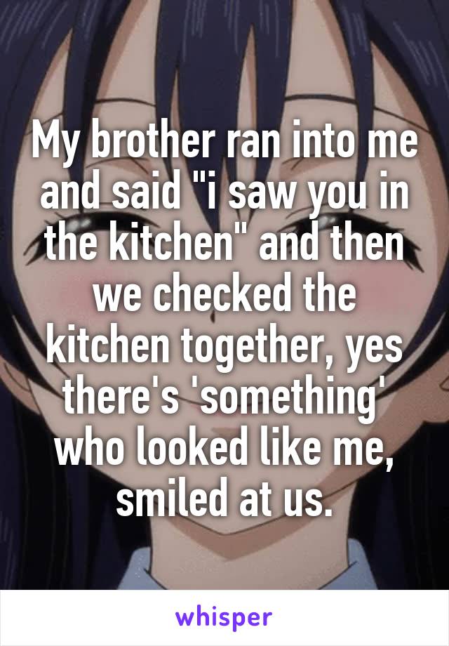 My brother ran into me and said "i saw you in the kitchen" and then we checked the kitchen together, yes there's 'something' who looked like me, smiled at us.