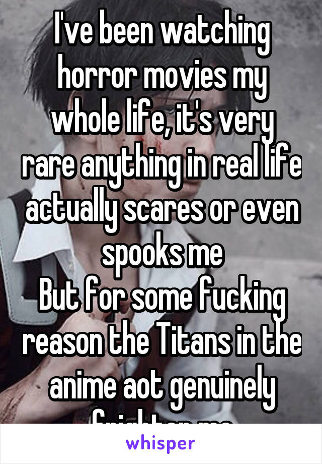 I've been watching horror movies my whole life, it's very rare anything in real life actually scares or even spooks me
But for some fucking reason the Titans in the anime aot genuinely frighten me