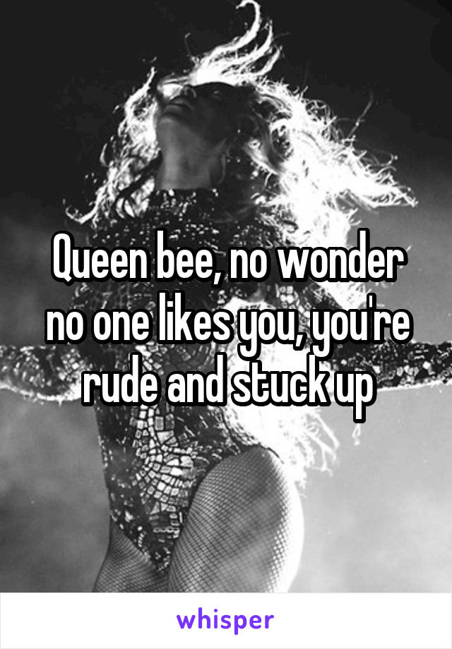 Queen bee, no wonder no one likes you, you're rude and stuck up