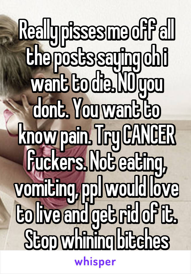 Really pisses me off all the posts saying oh i want to die. NO you dont. You want to know pain. Try CANCER fuckers. Not eating, vomiting, ppl would love to live and get rid of it. Stop whining bitches