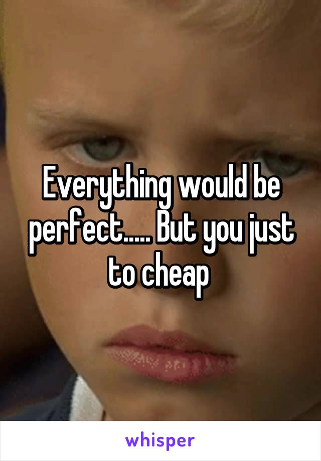 Everything would be perfect..... But you just to cheap 