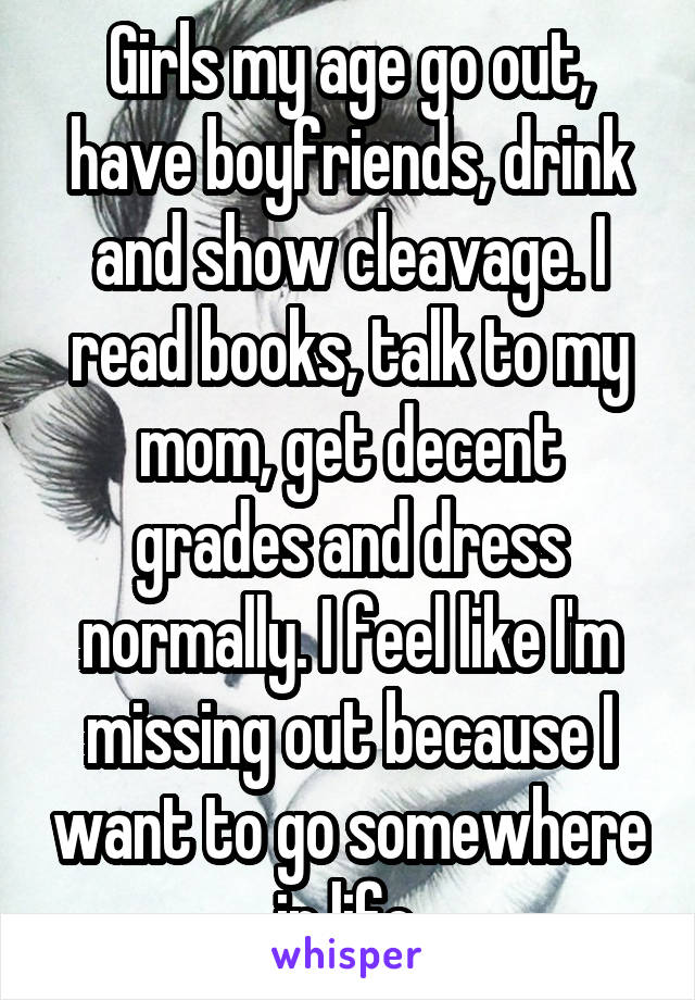 Girls my age go out, have boyfriends, drink and show cleavage. I read books, talk to my mom, get decent grades and dress normally. I feel like I'm missing out because I want to go somewhere in life.