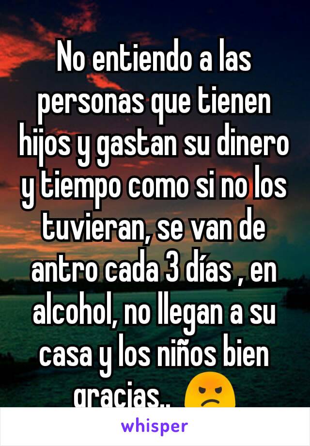 No entiendo a las personas que tienen hijos y gastan su dinero y tiempo como si no los tuvieran, se van de antro cada 3 días , en alcohol, no llegan a su casa y los niños bien gracias..  😡