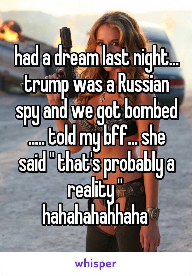 had a dream last night... trump was a Russian spy and we got bombed ..... told my bff... she said " that's probably a reality " 
hahahahahhaha 