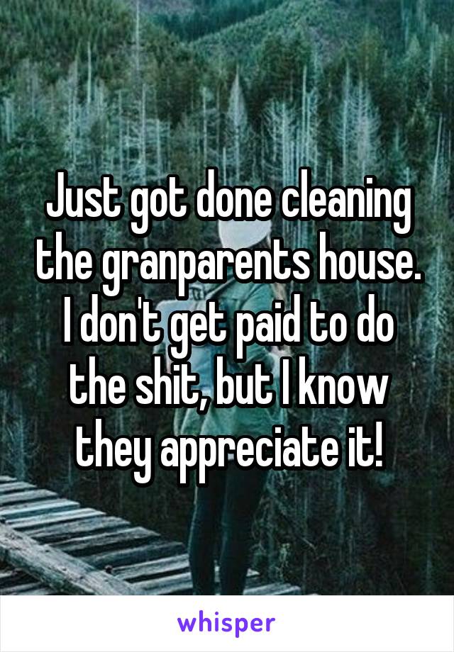 Just got done cleaning the granparents house. I don't get paid to do the shit, but I know they appreciate it!