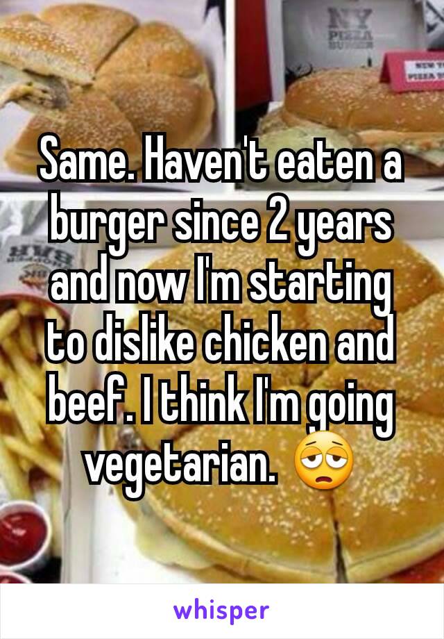 Same. Haven't eaten a burger since 2 years and now I'm starting to dislike chicken and beef. I think I'm going vegetarian. 😩