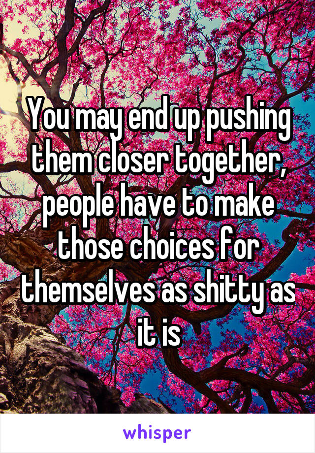 You may end up pushing them closer together, people have to make those choices for themselves as shitty as it is