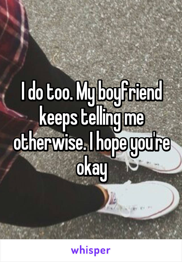 I do too. My boyfriend keeps telling me otherwise. I hope you're okay