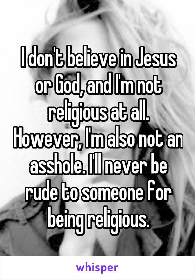 I don't believe in Jesus or God, and I'm not religious at all. However, I'm also not an asshole. I'll never be rude to someone for being religious.