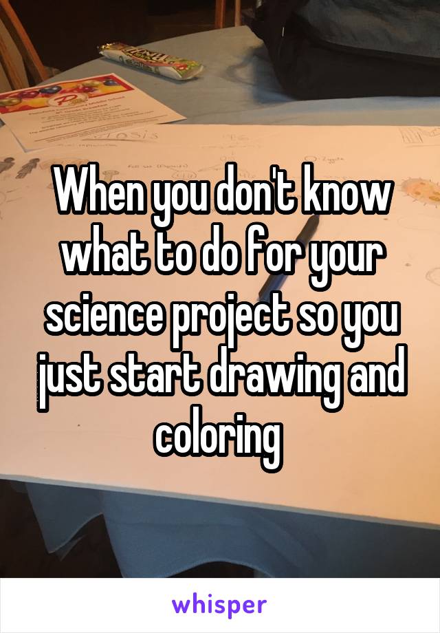 When you don't know what to do for your science project so you just start drawing and coloring 