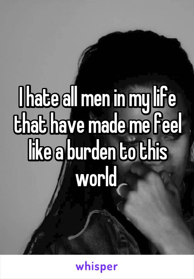 I hate all men in my life that have made me feel like a burden to this world 