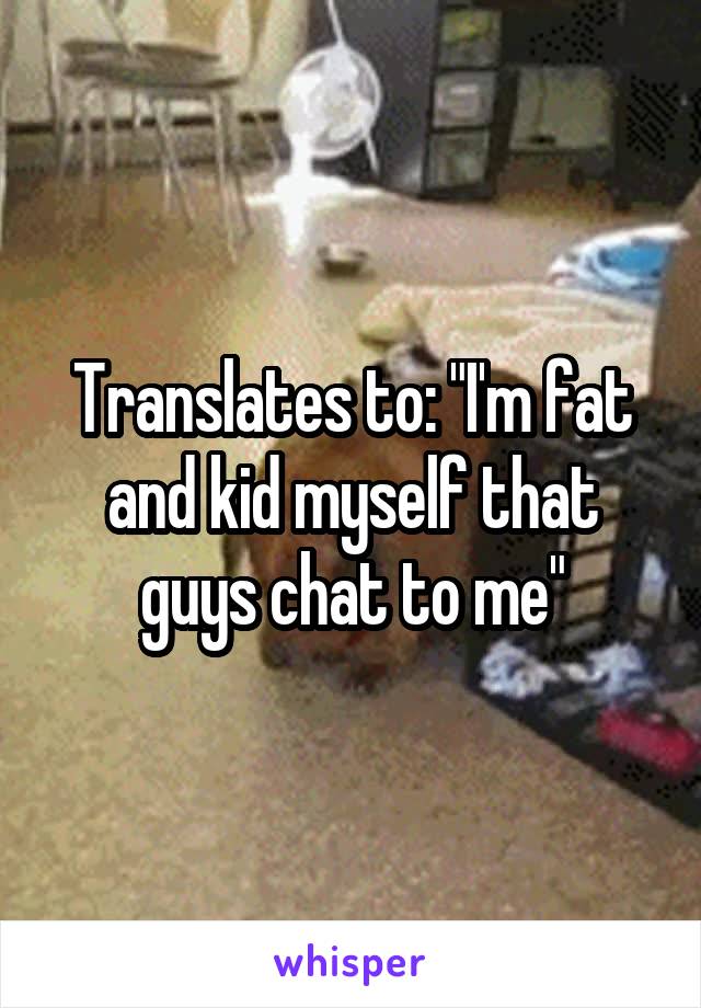 Translates to: "I'm fat and kid myself that guys chat to me"