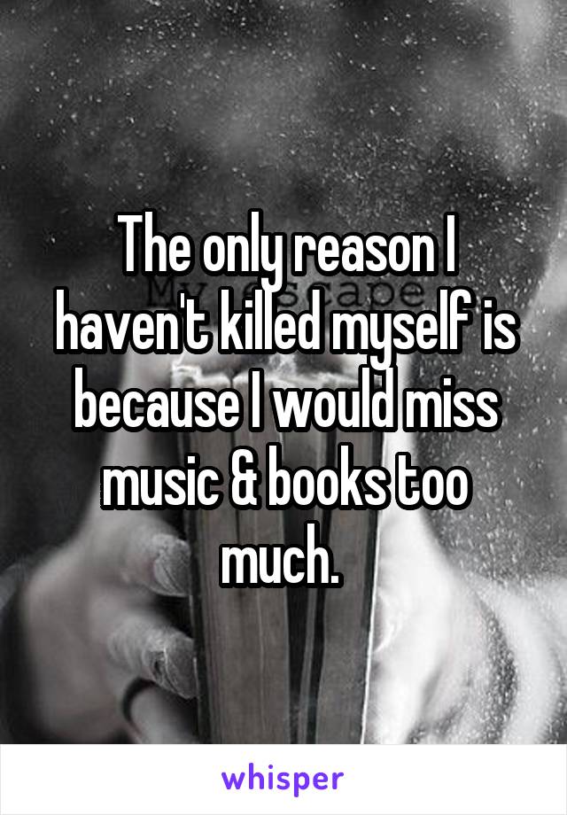 The only reason I haven't killed myself is because I would miss music & books too much. 