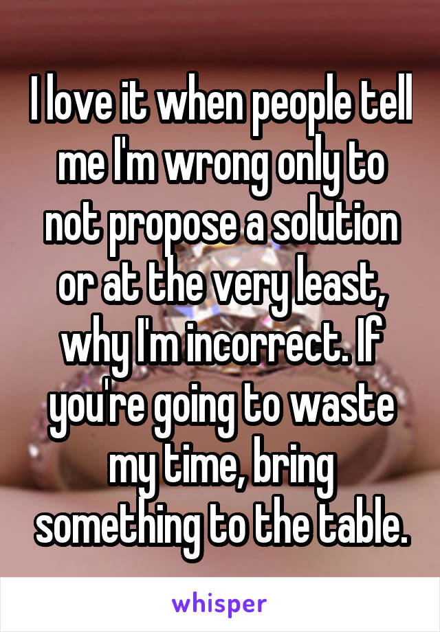 I love it when people tell me I'm wrong only to not propose a solution or at the very least, why I'm incorrect. If you're going to waste my time, bring something to the table.