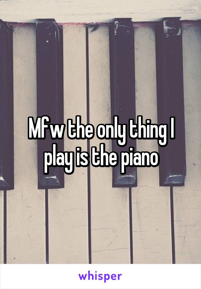 Mfw the only thing I play is the piano