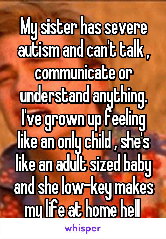 My sister has severe autism and can't talk , communicate or understand anything. I've grown up feeling like an only child , she's like an adult sized baby and she low-key makes my life at home hell 