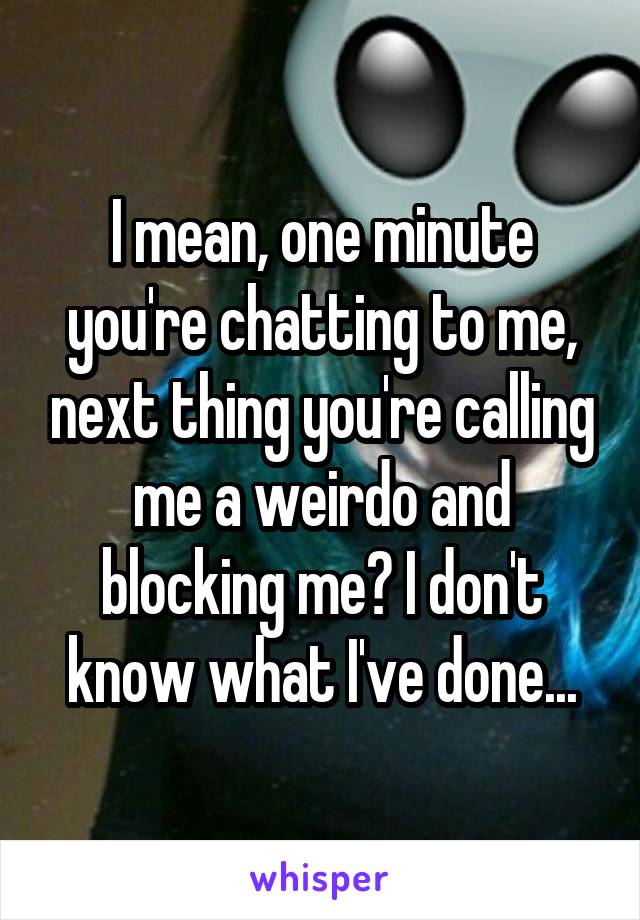 I mean, one minute you're chatting to me, next thing you're calling me a weirdo and blocking me? I don't know what I've done...