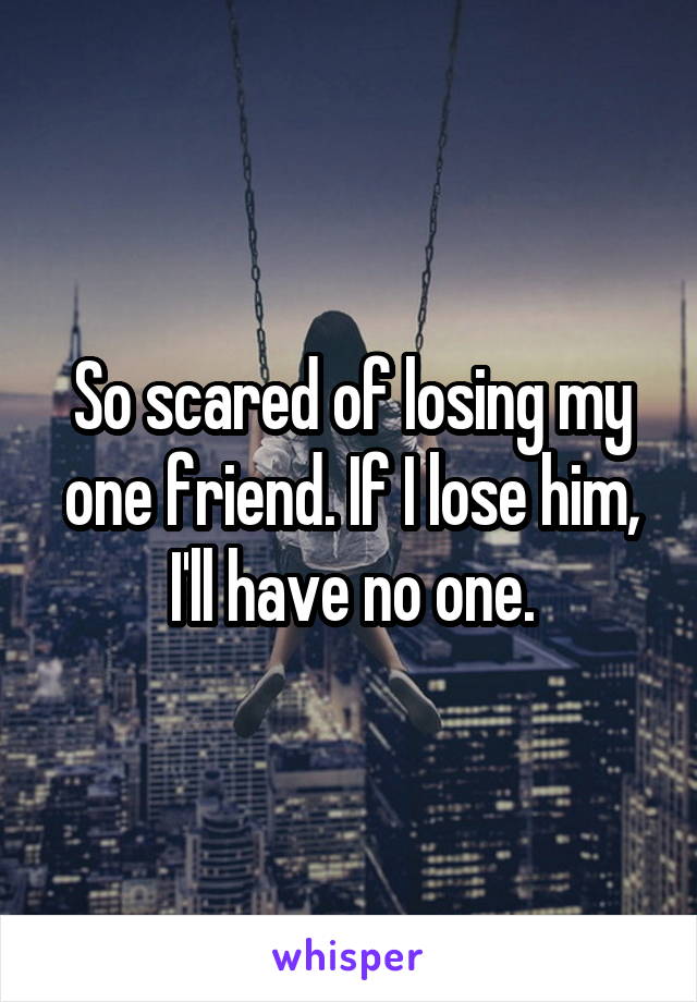 So scared of losing my one friend. If I lose him, I'll have no one.