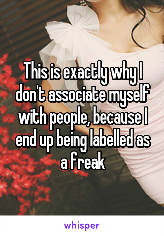 This is exactly why I don't associate myself with people, because I end up being labelled as a freak