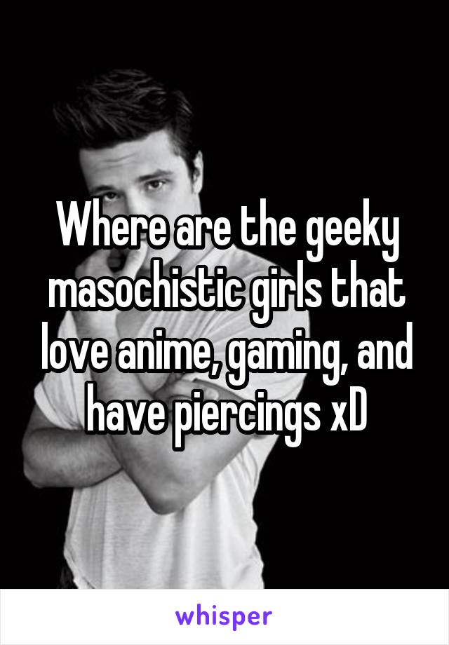 Where are the geeky masochistic girls that love anime, gaming, and have piercings xD