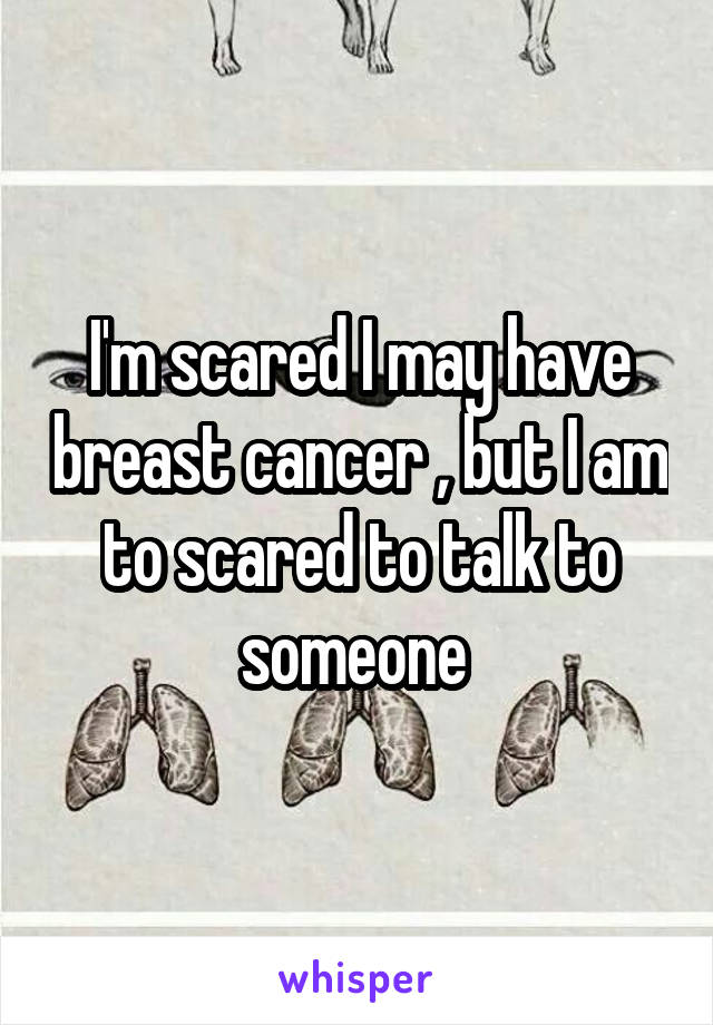 I'm scared I may have breast cancer , but I am to scared to talk to someone 