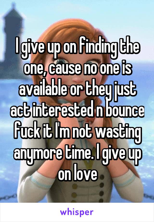 I give up on finding the one, cause no one is available or they just act interested n bounce fuck it I'm not wasting anymore time. I give up on love