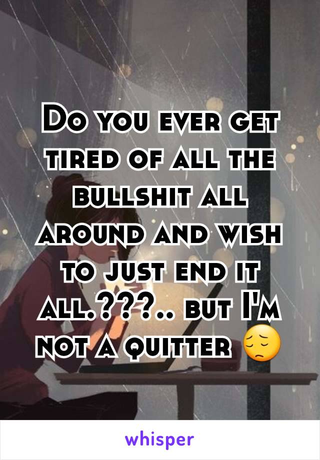 Do you ever get tired of all the bullshit all around and wish to just end it all.???.. but I'm not a quitter 😔