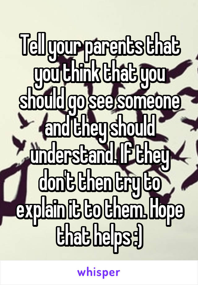 Tell your parents that you think that you should go see someone and they should understand. If they don't then try to explain it to them. Hope that helps :)