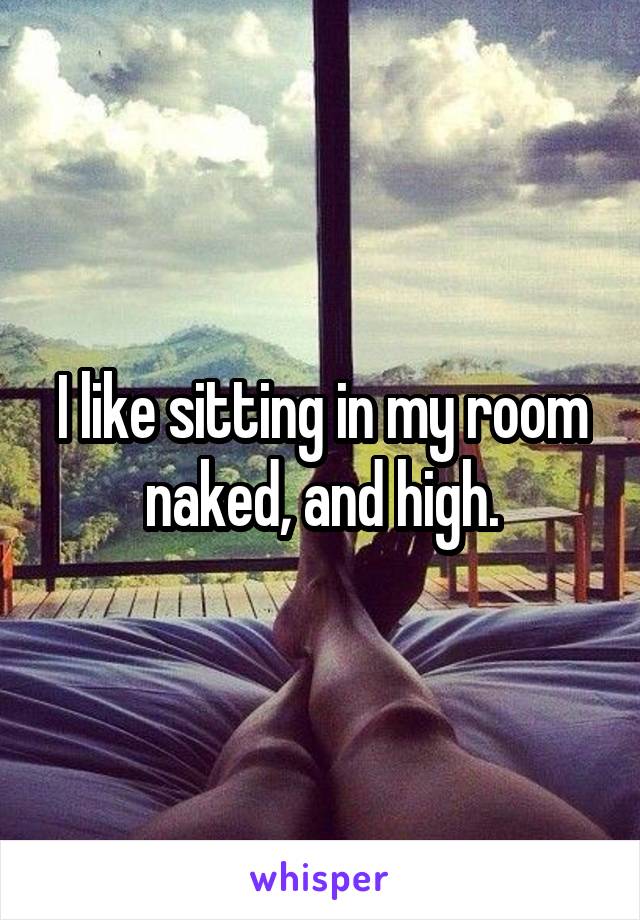 I like sitting in my room naked, and high.