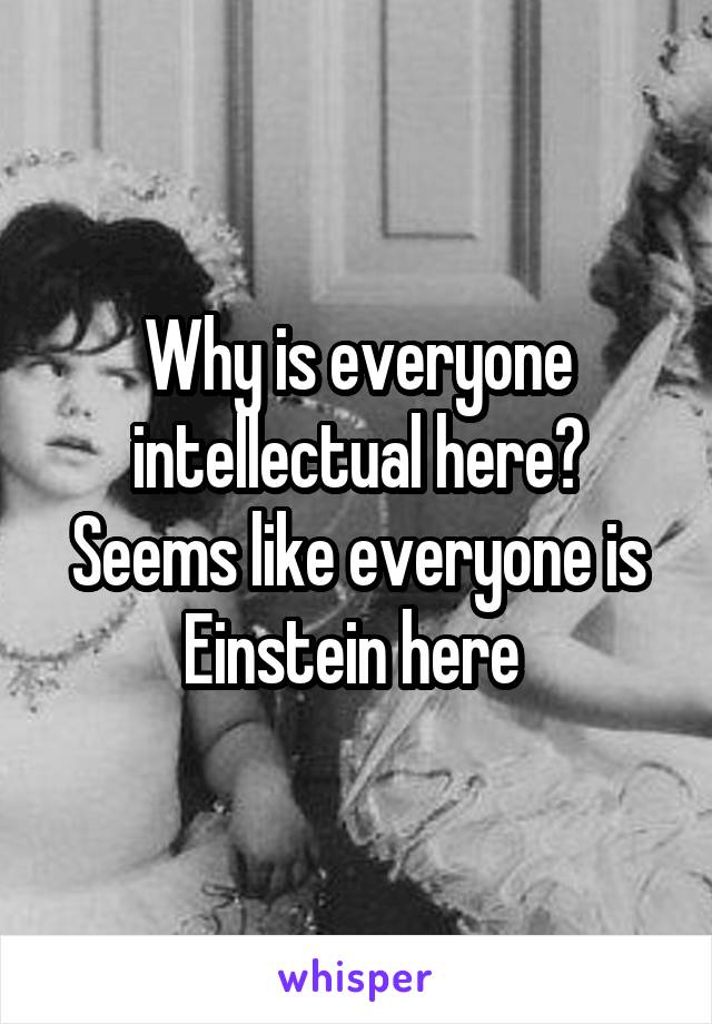 Why is everyone intellectual here? Seems like everyone is Einstein here 