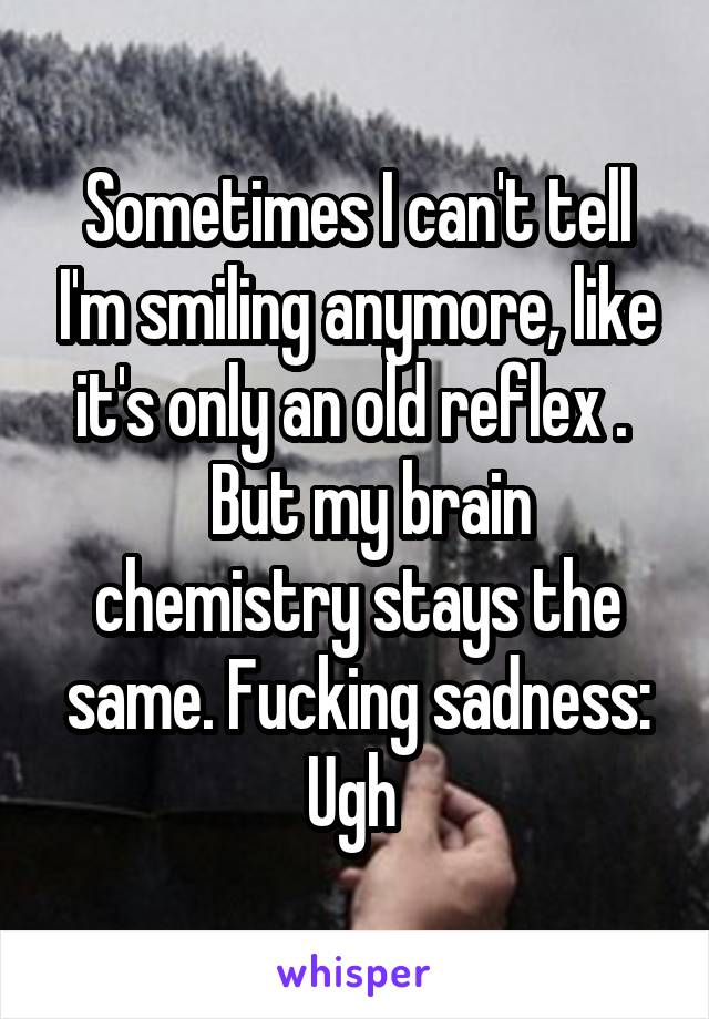 Sometimes I can't tell I'm smiling anymore, like it's only an old reflex . 
  But my brain chemistry stays the same. Fucking sadness:
Ugh 