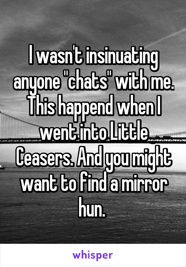 I wasn't insinuating anyone "chats" with me. This happend when I went into Little Ceasers. And you might want to find a mirror hun. 