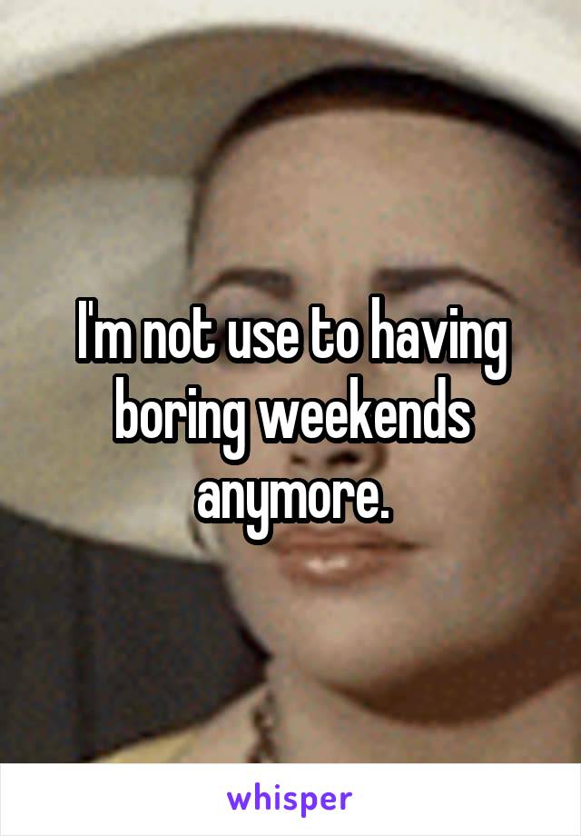 I'm not use to having boring weekends anymore.