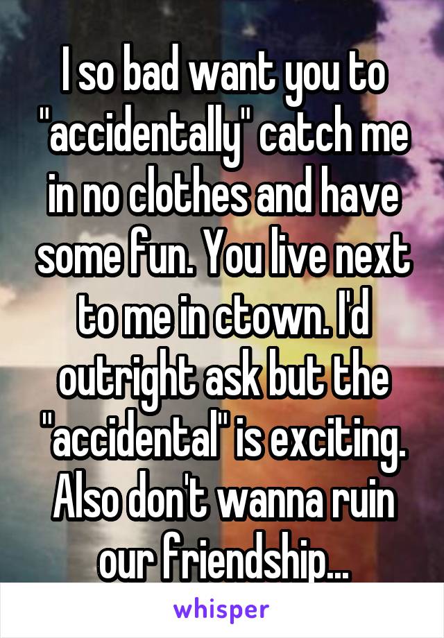 I so bad want you to "accidentally" catch me in no clothes and have some fun. You live next to me in ctown. I'd outright ask but the "accidental" is exciting. Also don't wanna ruin our friendship...