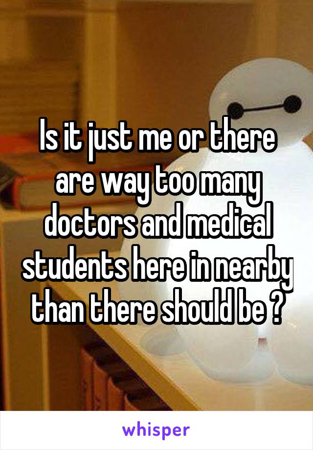 Is it just me or there are way too many doctors and medical students here in nearby than there should be ?