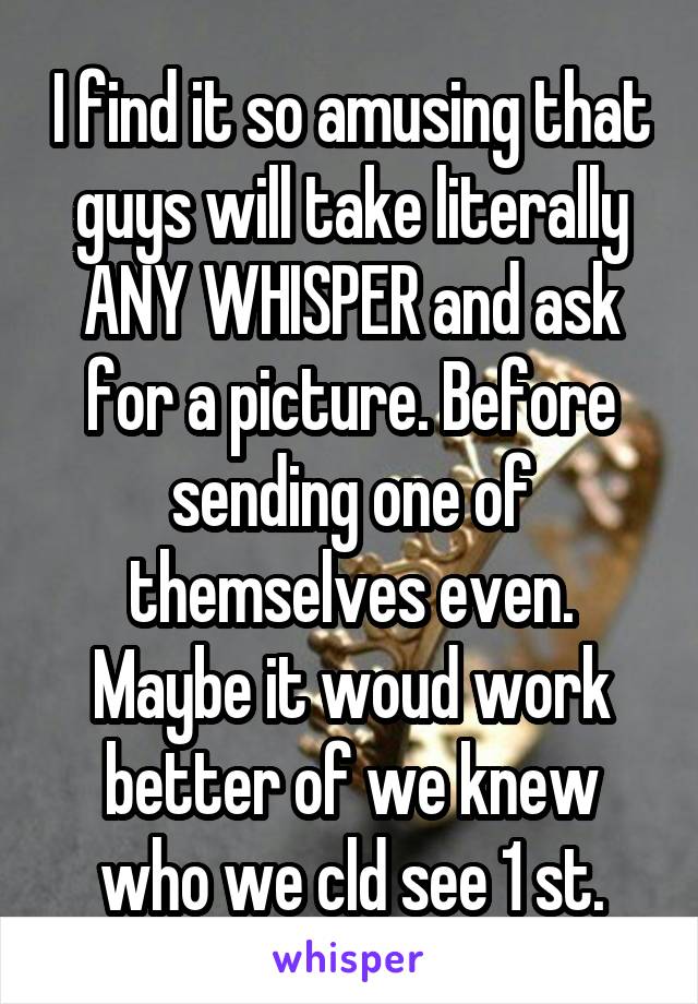 I find it so amusing that guys will take literally ANY WHISPER and ask for a picture. Before sending one of themselves even. Maybe it woud work better of we knew who we cld see 1 st.