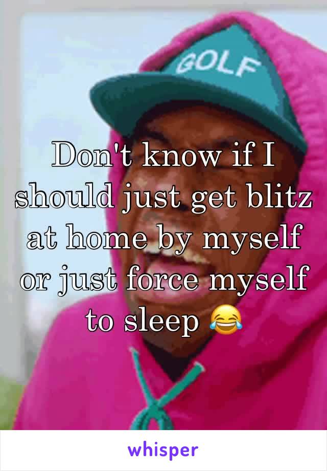 Don't know if I should just get blitz at home by myself or just force myself to sleep 😂