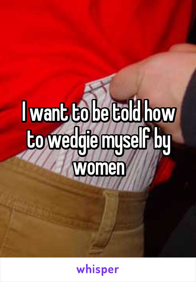 I want to be told how to wedgie myself by women