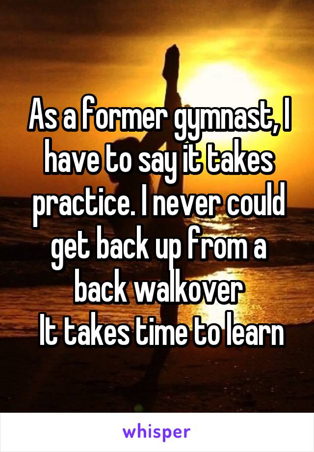 As a former gymnast, I have to say it takes practice. I never could get back up from a back walkover
 It takes time to learn