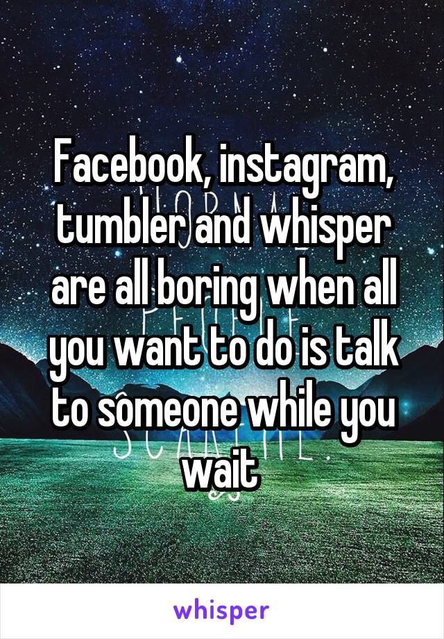 Facebook, instagram, tumbler and whisper are all boring when all you want to do is talk to someone while you wait 