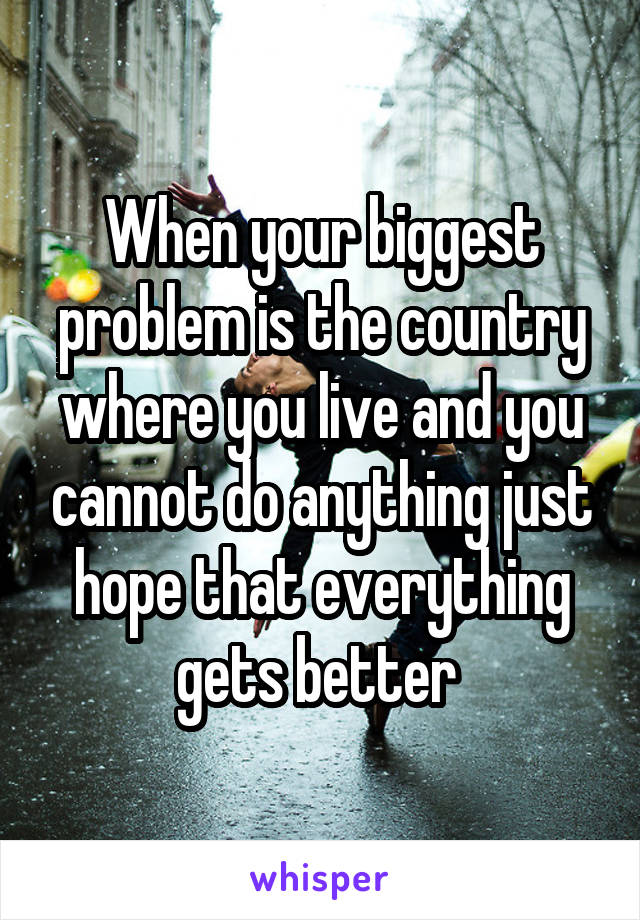 When your biggest problem is the country where you live and you cannot do anything just hope that everything gets better 