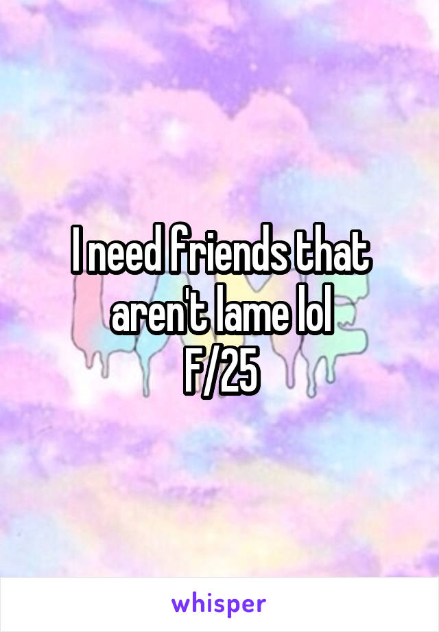 I need friends that aren't lame lol
F/25