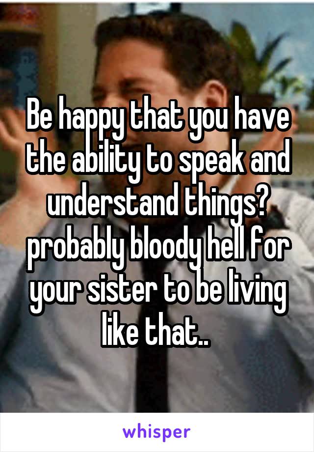 Be happy that you have the ability to speak and understand things? probably bloody hell for your sister to be living like that.. 