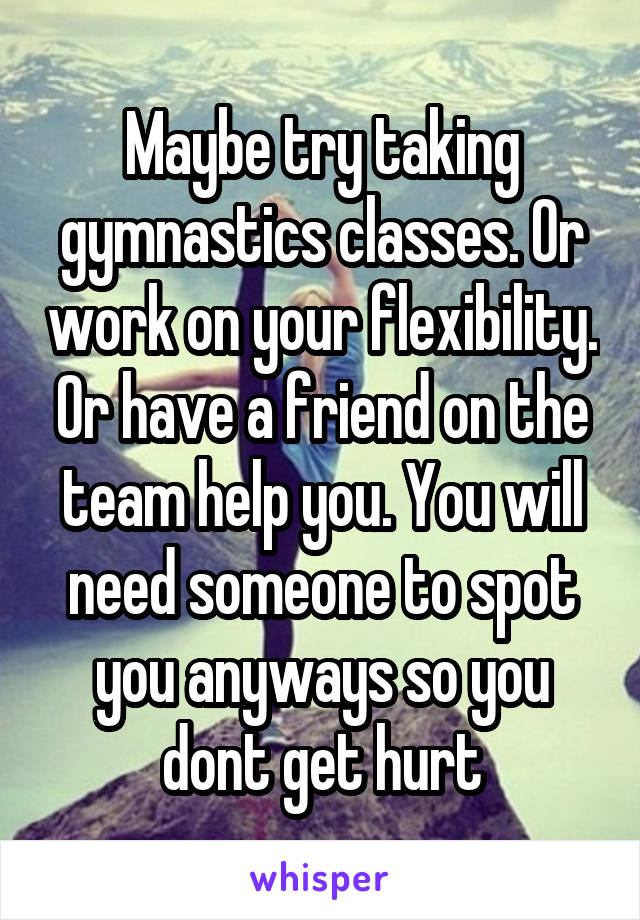 Maybe try taking gymnastics classes. Or work on your flexibility. Or have a friend on the team help you. You will need someone to spot you anyways so you dont get hurt