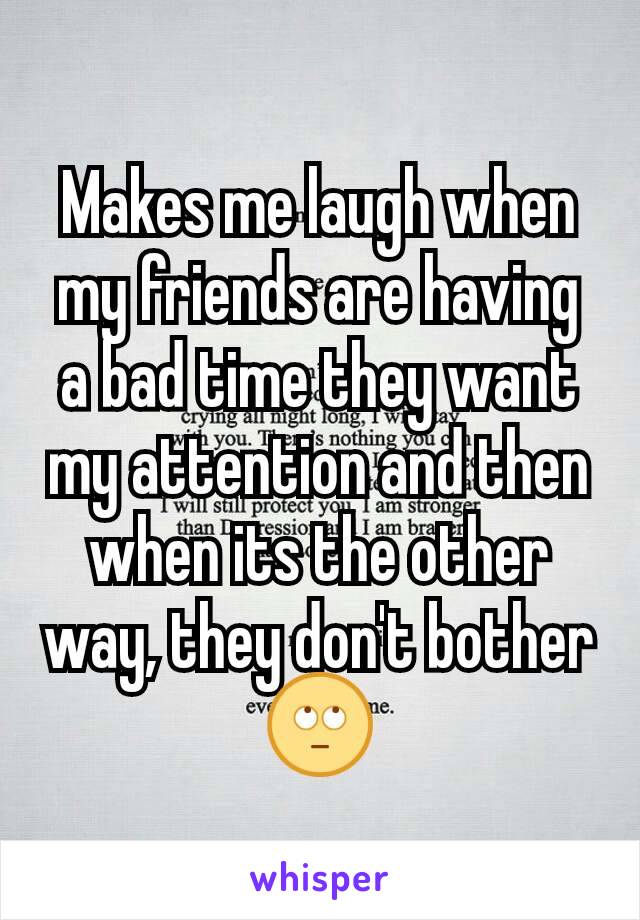 Makes me laugh when my friends are having a bad time they want my attention and then when its the other way, they don't bother 🙄