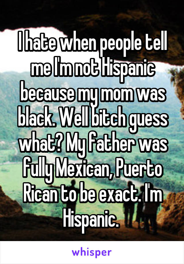 I hate when people tell me I'm not Hispanic because my mom was black. Well bitch guess what? My father was fully Mexican, Puerto Rican to be exact. I'm Hispanic. 